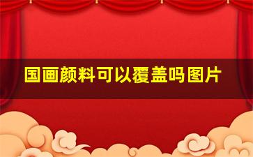 国画颜料可以覆盖吗图片