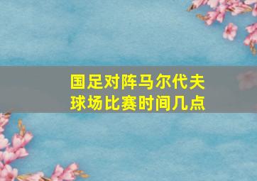 国足对阵马尔代夫球场比赛时间几点