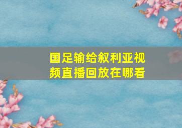 国足输给叙利亚视频直播回放在哪看