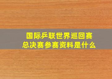 国际乒联世界巡回赛总决赛参赛资料是什么