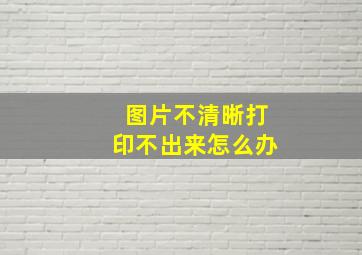 图片不清晰打印不出来怎么办