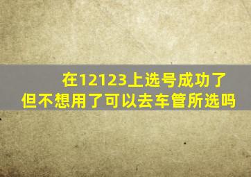 在12123上选号成功了但不想用了可以去车管所选吗