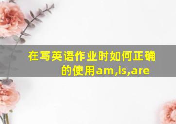 在写英语作业时如何正确的使用am,is,are