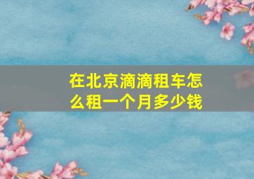 在北京滴滴租车怎么租一个月多少钱