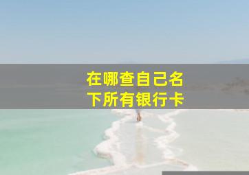 在哪查自己名下所有银行卡