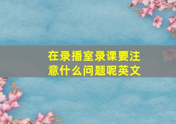 在录播室录课要注意什么问题呢英文