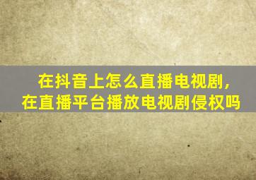 在抖音上怎么直播电视剧,在直播平台播放电视剧侵权吗