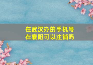 在武汉办的手机号在襄阳可以注销吗