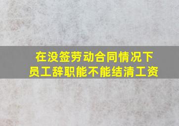 在没签劳动合同情况下员工辞职能不能结清工资