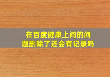 在百度健康上问的问题删除了还会有记录吗