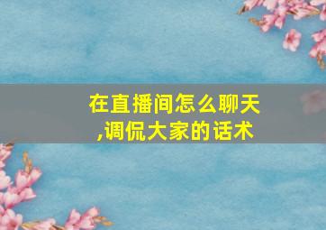 在直播间怎么聊天,调侃大家的话术