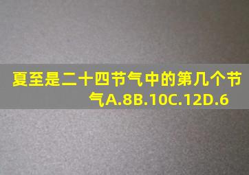 夏至是二十四节气中的第几个节气A.8B.10C.12D.6