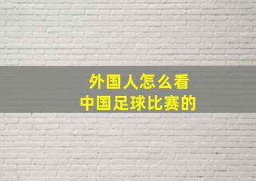 外国人怎么看中国足球比赛的