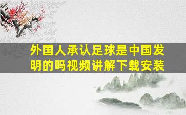 外国人承认足球是中国发明的吗视频讲解下载安装