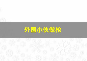 外国小伙做枪