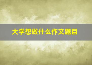 大学想做什么作文题目