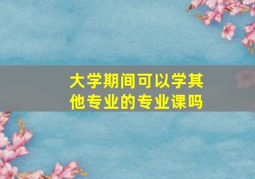 大学期间可以学其他专业的专业课吗