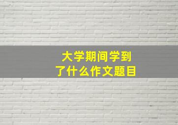 大学期间学到了什么作文题目