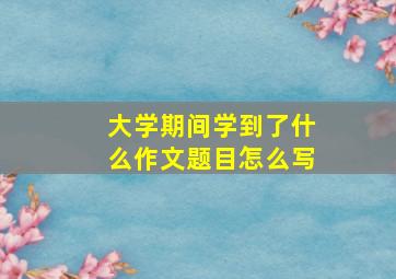 大学期间学到了什么作文题目怎么写