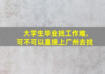 大学生毕业找工作难,可不可以直接上广州去找