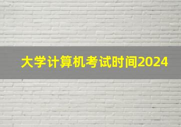 大学计算机考试时间2024