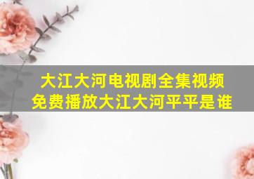 大江大河电视剧全集视频免费播放大江大河平平是谁