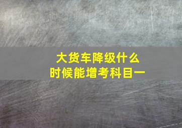 大货车降级什么时候能增考科目一