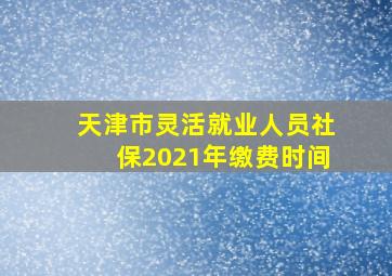 天津市灵活就业人员社保2021年缴费时间