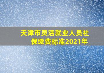 天津市灵活就业人员社保缴费标准2021年