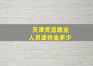 天津灵活就业人员退休金多少