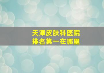 天津皮肤科医院排名第一在哪里