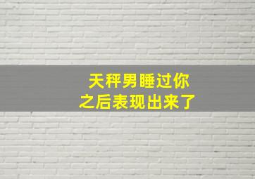 天秤男睡过你之后表现出来了