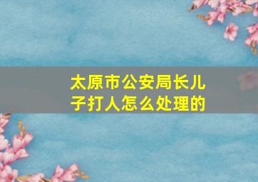 太原市公安局长儿子打人怎么处理的