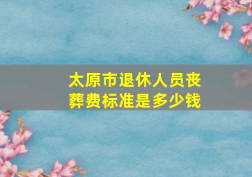 太原市退休人员丧葬费标准是多少钱