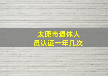 太原市退休人员认证一年几次