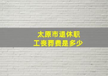 太原市退休职工丧葬费是多少