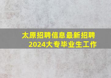 太原招聘信息最新招聘2024大专毕业生工作