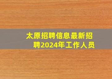 太原招聘信息最新招聘2024年工作人员