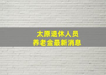 太原退休人员养老金最新消息