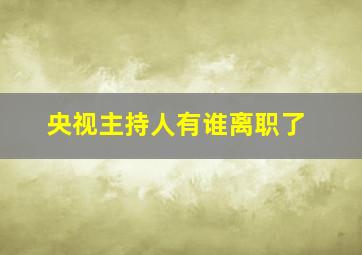 央视主持人有谁离职了