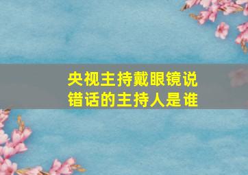 央视主持戴眼镜说错话的主持人是谁