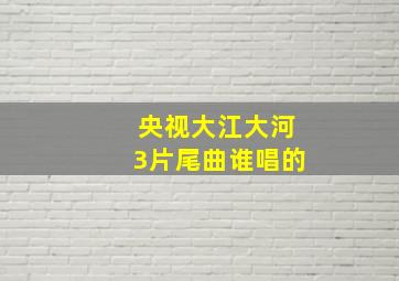 央视大江大河3片尾曲谁唱的