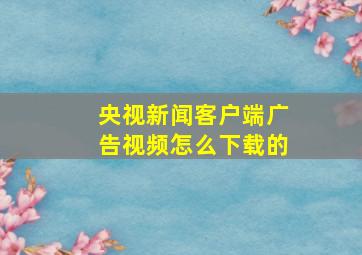 央视新闻客户端广告视频怎么下载的