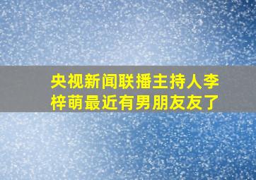 央视新闻联播主持人李梓萌最近有男朋友友了