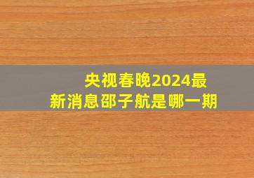 央视春晚2024最新消息邵子航是哪一期