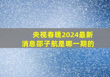 央视春晚2024最新消息邵子航是哪一期的