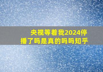 央视等着我2024停播了吗是真的吗吗知乎