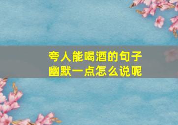 夸人能喝酒的句子幽默一点怎么说呢