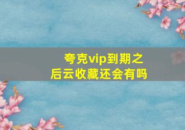 夸克vip到期之后云收藏还会有吗