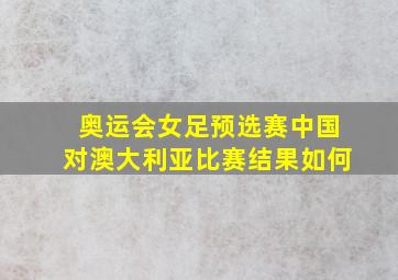 奥运会女足预选赛中国对澳大利亚比赛结果如何